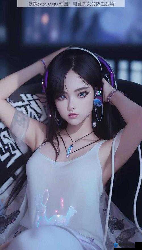 暴躁少女CSGO游戏瞬间：激烈对战中的专注与激情，展现电竞少女的独特魅力与实力